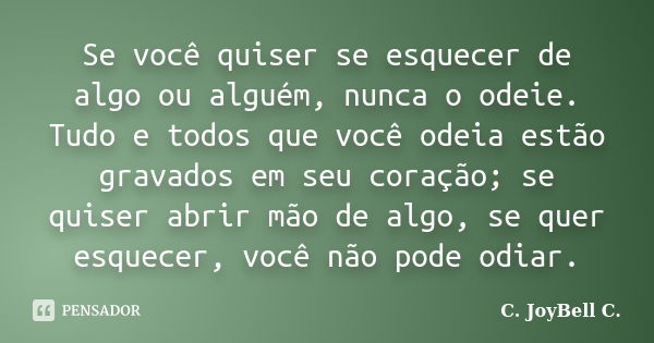 Se você quiser se esquecer de algo ou alguém, nunca o odeie. Tudo e todos que você odeia estão gravados em seu coração; se quiser abrir mão de algo, se quer esq... Frase de C. JoyBell C..