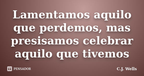 Lamentamos aquilo que perdemos, mas presisamos celebrar aquilo que tivemos... Frase de C. J. Wells.