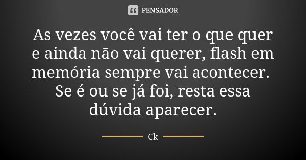 As vezes você vai ter o que quer e ainda não vai querer, flash em memória sempre vai acontecer. Se é ou se já foi, resta essa dúvida aparecer.... Frase de Ck.