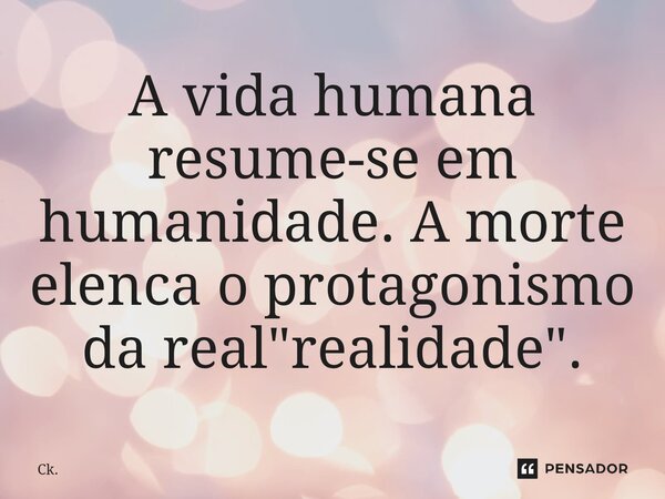 ⁠A vida humana resume-se em humanidade. A morte elenca o protagonismo da real "realidade".... Frase de Ck..