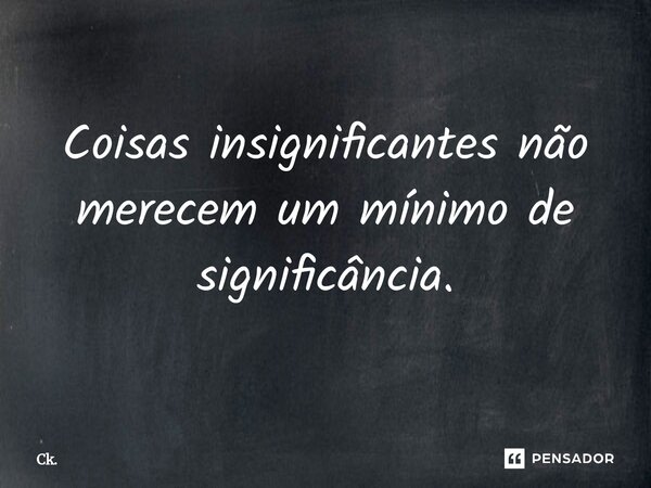 Coisas insignificantes não merecem um mínimo de significância.... Frase de Ck..