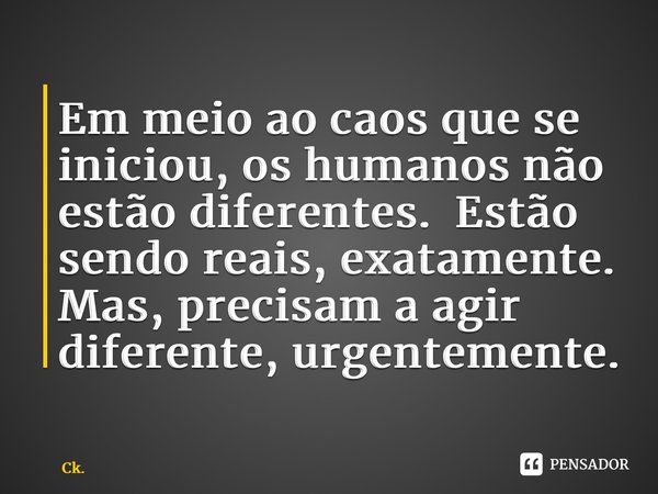 ⁠Em meio ao caos que se iniciou, os humanos não estão diferentes. Estão sendo reais, exatamente. Mas, precisam a agir diferente, urgentemente.... Frase de Ck..