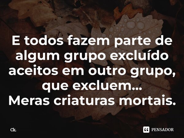 ⁠E todos fazem parte de algum grupo excluído aceitos em outro grupo, que excluem... Meras criaturas mortais.... Frase de Ck..