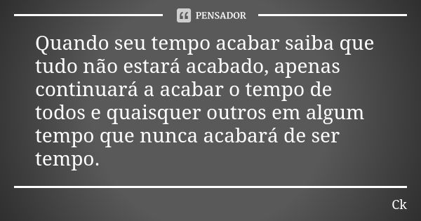 Quando seu tempo acabar saiba que tudo não estará acabado, apenas continuará a acabar o tempo de todos e quaisquer outros em algum tempo que nunca acabará de se... Frase de Ck..