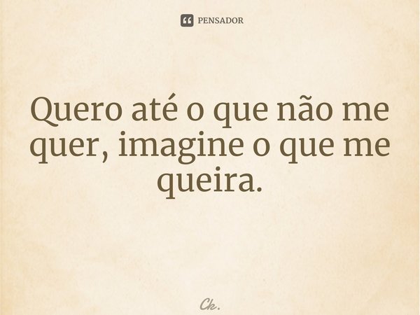 Quero até o que não me quer, imagine o que me queira. ⁠... Frase de Ck..