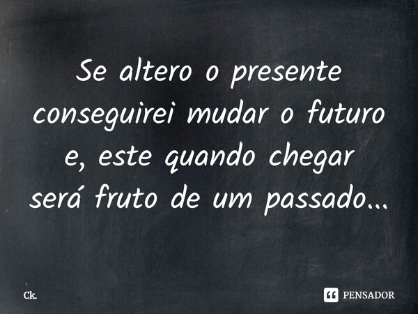 ⁠Se altero o presente conseguirei mudar o futuro e, este quando chegar será fruto de um passado...... Frase de Ck..