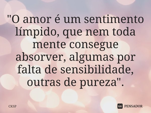 "O amor é um sentimento límpido, que nem toda mente consegue absorver, algumas por falta de sensibilidade, outras de pureza".... Frase de CKSP.
