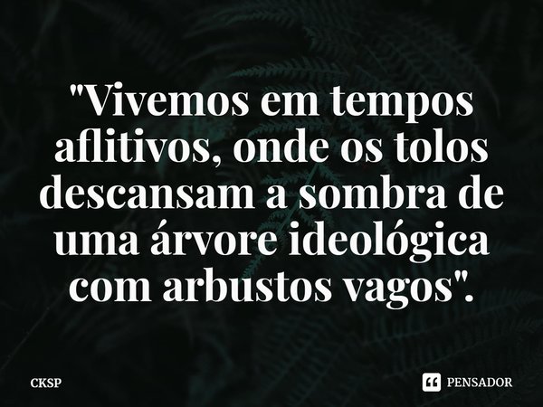 ⁠"Vivemos em tempos aflitivos, onde os tolos descansam a sombra de uma árvore ideológica com arbustos vagos".... Frase de CKSP.