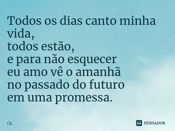 Todos os dias canto minha vida,
todos estão,
e para não esquecer
eu amo vê o amanhã
no passado do futuro
em uma promessa.... Frase de Ck..