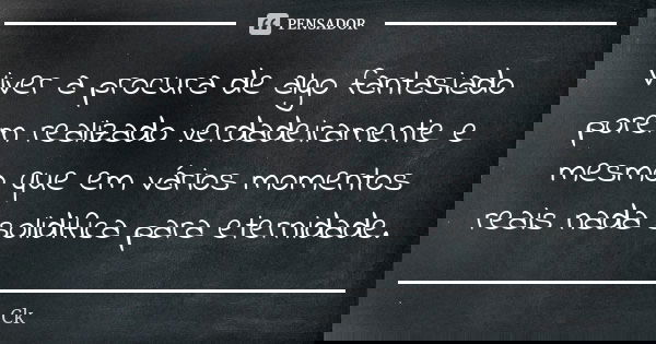 Viver a procura de algo fantasiado porém realizado verdadeiramente e mesmo que em vários momentos reais nada solidifica para eternidade.... Frase de Ck..