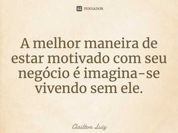 ⁠A melhor maneira de estar motivado com seu negócio é imagina-se vivendo sem ele.... Frase de Clailton Luiz.