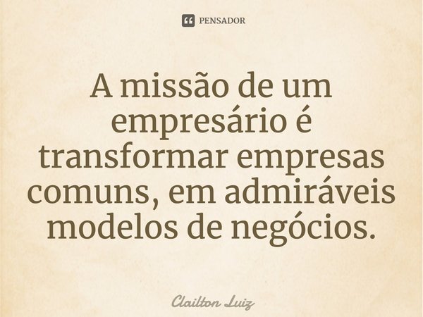 ⁠A missão de um empresário é transformar empresas comuns, em admiráveis modelos de negócios.... Frase de Clailton Luiz.