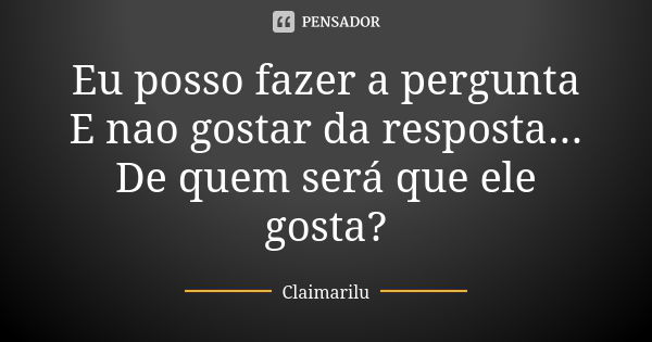 Eu posso fazer a pergunta E nao gostar da resposta... De quem será que ele gosta?... Frase de Claimarilu.