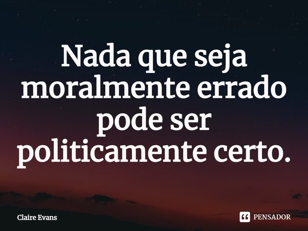 Nada que seja moralmente errado pode ser politicamente certo.... Frase de Claire Evans.