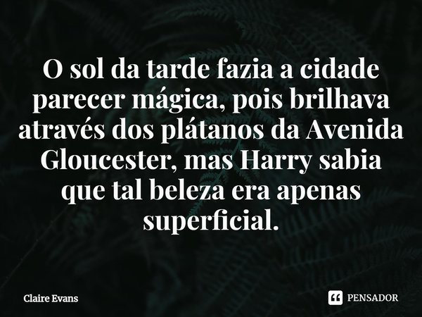 ⁠O sol da tarde fazia a cidade parecer mágica, pois brilhava através dos plátanos da Avenida Gloucester, mas Harry sabia que tal beleza era apenas superficial.... Frase de Claire Evans.
