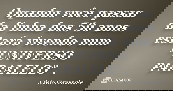 Quando você passar da linha dos 50 anos estará vivendo num "UNIVERSO PARALELO".... Frase de Claire Fernandes.