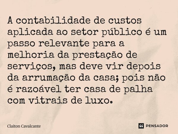 A contabilidade de custos aplicada ao setor público é um passo relevante para a melhoria da prestação de serviços, mas deve vir depois da arrumação da casa; poi... Frase de Claiton Cavalcante.