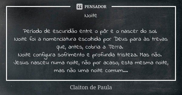 Noite Período de escuridão entre o pôr e o nascer do sol. Noite foi a nomenclatura escolhida por Deus para às trevas que, antes, cobria a Terra. Noite configura... Frase de Claiton de Paula.