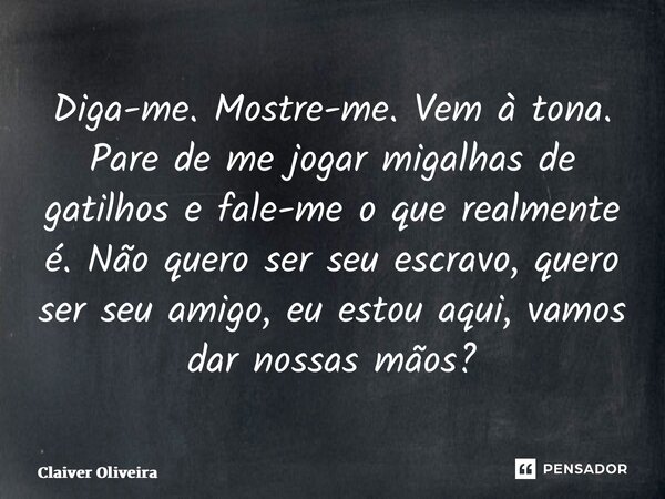 ⁠Diga-me. Mostre-me. Vem à tona. Pare de me jogar migalhas de gatilhos e fale-me o que realmente é. Não quero ser seu escravo, quero ser seu amigo, eu estou aqu... Frase de Claiver Oliveira.