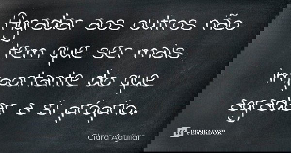Agradar aos outros não tem que ser mais importante do que agradar a si próprio.... Frase de Clara Aguilar.