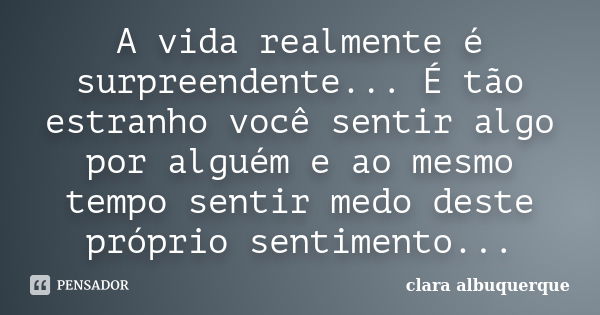 A vida realmente é surpreendente... É tão estranho você sentir algo por alguém e ao mesmo tempo sentir medo deste próprio sentimento...... Frase de Clara Albuquerque.