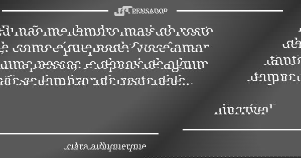 Eu não me lembro mais do rosto dele, como é que pode? você amar tanto uma pessoa, e depois de algum tempo não se lembrar do rosto dele... incrível... Frase de Clara Albuquerque.