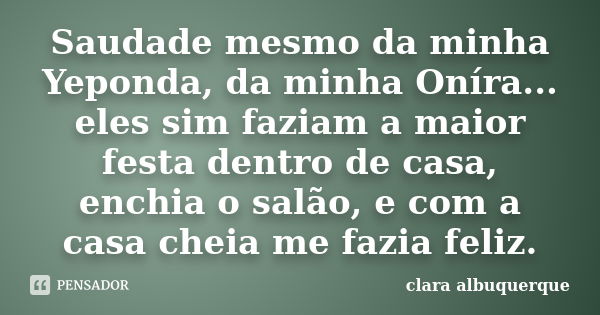 Saudade mesmo da minha Yeponda, da minha Oníra... eles sim faziam a maior festa dentro de casa, enchia o salão, e com a casa cheia me fazia feliz.... Frase de Clara Albuquerque.