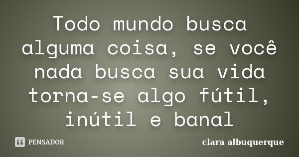 Todo mundo busca alguma coisa, se você nada busca sua vida torna-se algo fútil, inútil e banal... Frase de Clara Albuquerque.