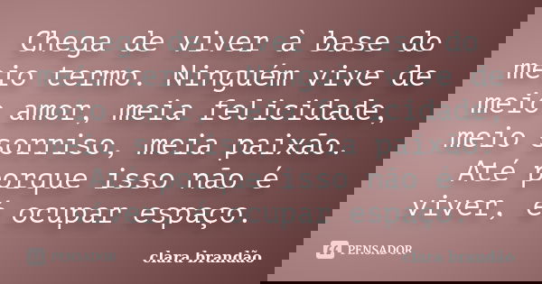Chega de viver à base do meio termo. Ninguém vive de meio amor, meia felicidade, meio sorriso, meia paixão. Até porque isso não é viver, é ocupar espaço.... Frase de Clara Brandão.