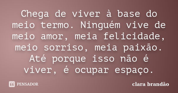 Chega de viver à base do meio termo. Ninguém vive de meio amor, meia felicidade, meio sorriso, meia paixão. Até porque isso não é viver, é ocupar espaço.... Frase de Clara Brandão.