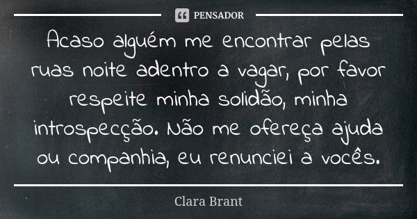 Acaso alguém me encontrar pelas ruas noite adentro a vagar, por favor respeite minha solidão, minha introspecção. Não me ofereça ajuda ou companhia, eu renuncie... Frase de Clara Brant.