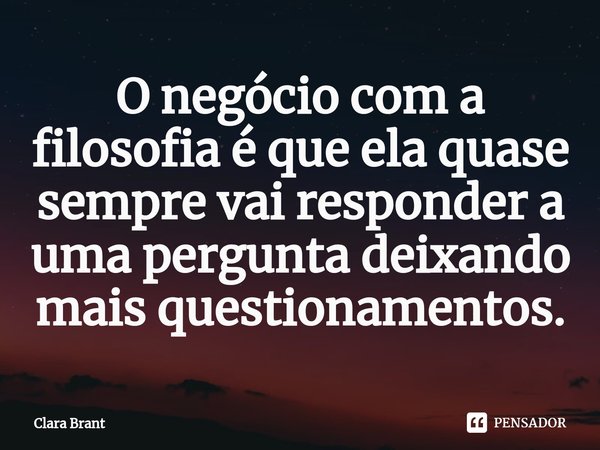 O negócio com a filosofia é que ela quase sempre vai responder a uma pergunta deixando mais questionamentos.... Frase de Clara Brant.