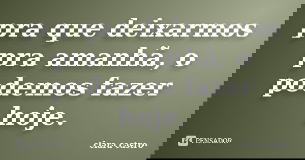 pra que deixarmos pra amanhã, o podemos fazer hoje.... Frase de clara castro.