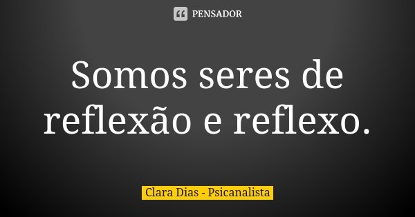 Somos seres de reflexão e reflexo.... Frase de Clara Dias - Psicanalista.