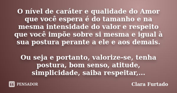 O nível de caráter e qualidade do Amor que você espera é do tamanho e na mesma intensidade do valor e respeito que você impõe sobre si mesma e igual à sua postu... Frase de Clara Furtado.