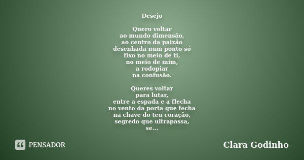 Desejo Quero voltar ao mundo dimensão, ao centro da paixão desenhada num ponto só fixo no meio de ti, no meio de mim, a rodopiar na confusão. Queres voltar para... Frase de Clara Godinho.