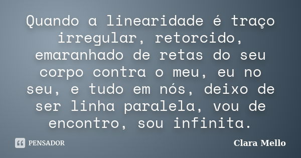 Quando a linearidade é traço irregular, retorcido, emaranhado de retas do seu corpo contra o meu, eu no seu, e tudo em nós, deixo de ser linha paralela, vou de ... Frase de Clara Mello.