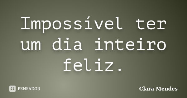 Impossível ter um dia inteiro feliz.... Frase de Clara Mendes.