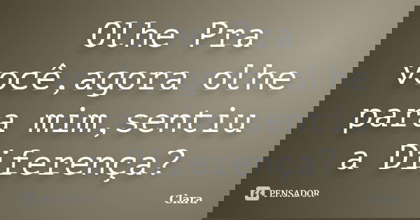 Olhe Pra você,agora olhe para mim,sentiu a Diferença?... Frase de Clara.