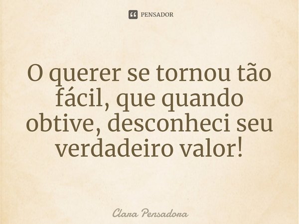 ⁠O querer se tornou tão fácil, que quando obtive, desconheci seu verdadeiro valor!... Frase de Clara Pensadora.