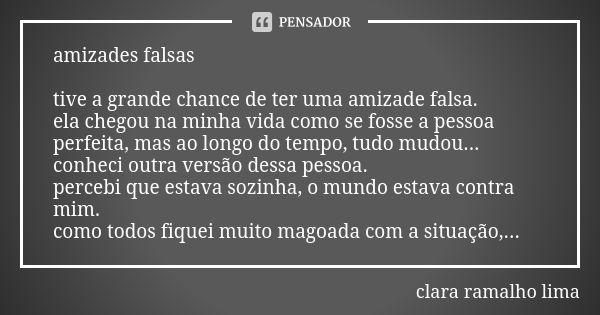 amizades falsas tive a grande chance de ter uma amizade falsa.
ela chegou na minha vida como se fosse a pessoa perfeita, mas ao longo do tempo, tudo mudou...
co... Frase de clara ramalho lima.