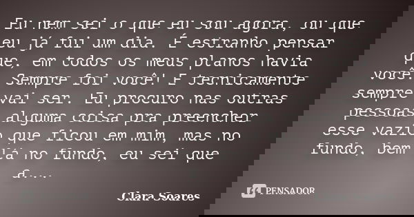 Eu nem sei o que eu sou agora, ou que eu já fui um dia. É estranho pensar que, em todos os meus planos havia você. Sempre foi você! E tecnicamente sempre vai se... Frase de Clara Soares.