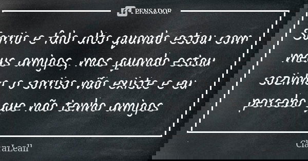 Sorrio e falo alto quando estou com meus amigos, mas quando estou sozinha o sorriso não existe e eu percebo que não tenho amigos... Frase de ClaraLeall.
