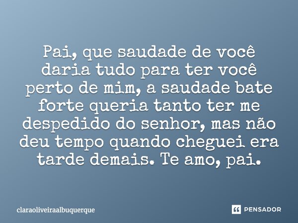 Pai, que saudade de você daria tudo para ter você perto de mim, a saudade bate forte queria tanto ter me despedido do senhor, mas não deu tempo quando cheguei e... Frase de claraoliveiraalbuquerque.