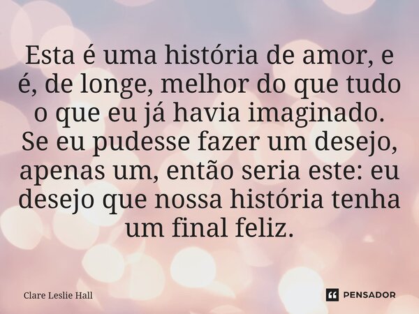 Esta é uma história de amor, e é, de longe, melhor do que tudo o que eu já havia imaginado. Se eu pudesse fazer um desejo, apenas um, então seria este: eu dese... Frase de Clare Leslie Hall.