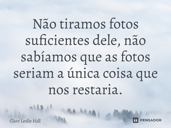 ⁠Não tiramos fotos suficientes dele, não sabíamos que as fotos seriam a única coisa que nos restaria.... Frase de Clare Leslie Hall.