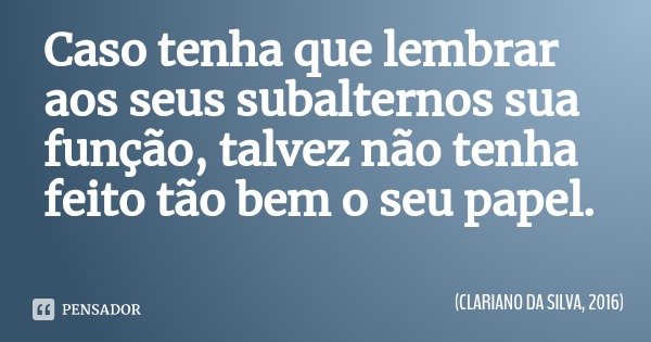 Caso tenha que lembrar aos seus subalternos sua função, talvez não tenha feito tão bem o seu papel.... Frase de CLARIANO DA SILVA, 2016.