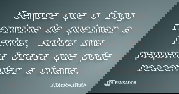 Sempre que o fogo termina de queimar a lenha, sobra uma pequena brasa que pode reacender a chama.... Frase de Clarice Brito.