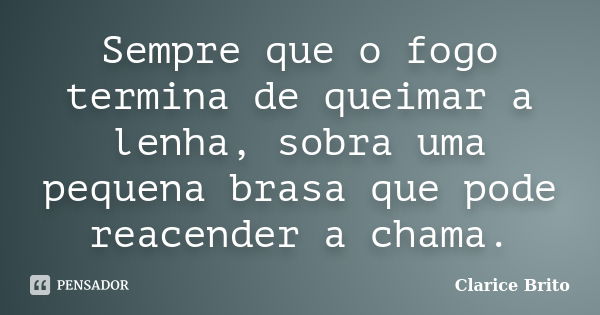 Sempre que o fogo termina de queimar a lenha, sobra uma pequena brasa que pode reacender a chama.... Frase de Clarice Brito.