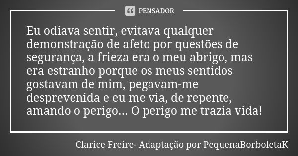 Eu odiava sentir, evitava qualquer demonstração de afeto por questões de segurança, a frieza era o meu abrigo, mas era estranho porque os meus sentidos gostavam... Frase de Clarice Freire- Adaptação por PequenaBorboletaK.